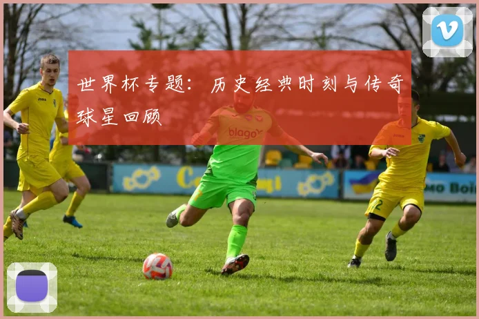 世界杯专题：历史经典时刻与传奇球星回顾