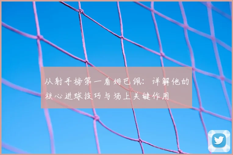从射手榜第一看姆巴佩：详解他的核心进球技巧与场上关键作用