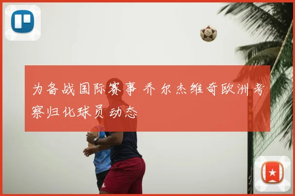 为备战国际赛事 乔尔杰维奇欧洲考察归化球员动态