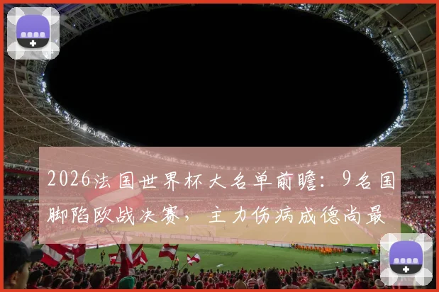 2026法国世界杯大名单前瞻：9名国脚陷欧战决赛，主力伤病成德尚最大难题，队报深度解析