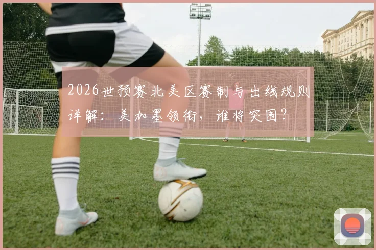 2026世预赛北美区赛制与出线规则详解：美加墨领衔，谁将突围？