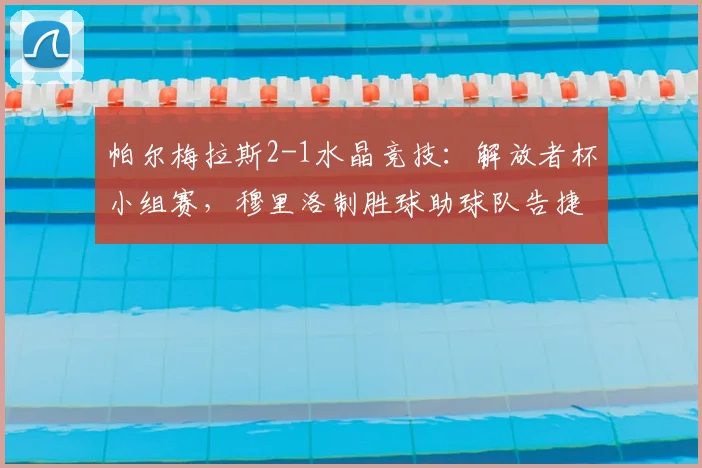 帕尔梅拉斯2-1水晶竞技：解放者杯小组赛，穆里洛制胜球助球队告捷