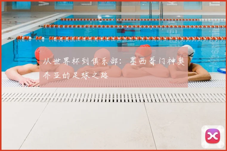 从世界杯到俱乐部：墨西哥门神奥乔亚的足球之路