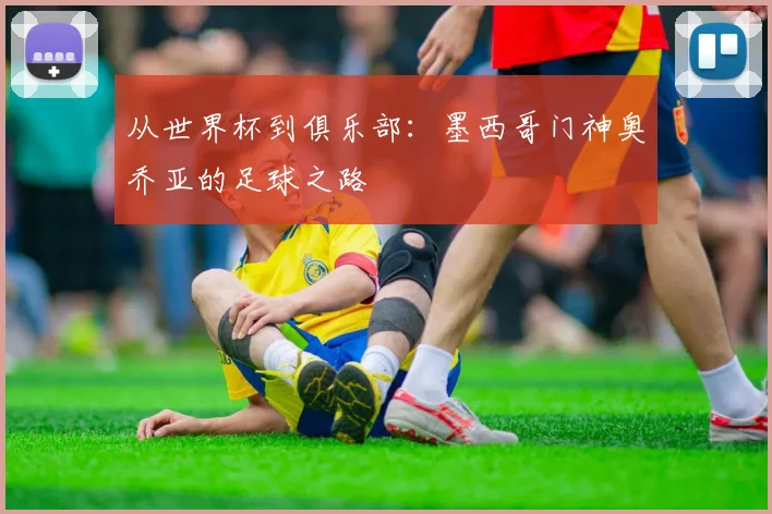 从世界杯到俱乐部：墨西哥门神奥乔亚的足球之路